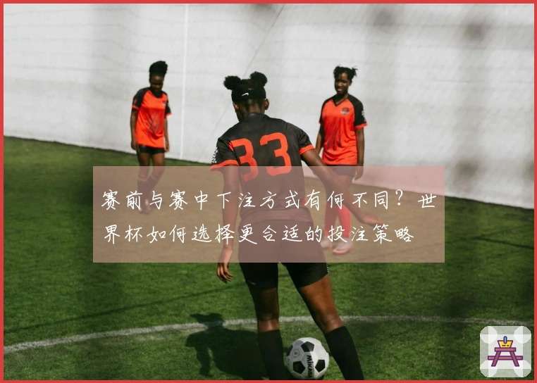 赛前与赛中下注方式有何不同？世界杯如何选择更合适的投注策略