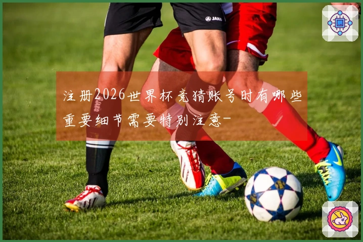 注册2026世界杯竞猜账号时有哪些重要细节需要特别注意-